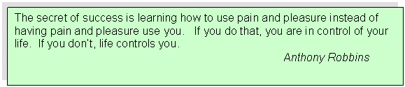 Text Box: The secret of success is learning how to use pain and pleasure instead of having pain and pleasure use you.   If you do that, you are in control of your life.  If you dont, life controls you.
								Anthony Robbins
